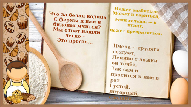 Что за белая водица  С фермы к нам в бидонах мчится?  Мы ответ нашли легко —  Это просто... Может разбиться, Может и вариться, Пчела -  трудяга создаёт,  Лениво с ложки он течёт,  Так сам и просится к нам в рот  Густой, янтарный, сладкий … Если хочешь — в птицу,  может превратиться. 