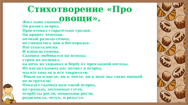 Стихотворение  «Про овощи». Жил один садовод. Он развел огород. Приготовил старательно грядки. Он принес чемодан, полный разных семян, но смешались они в беспорядке. Наступила весна. И взошли семена. Садовод любовался на всходы, утром их поливал, на ночь их укрывал и берёг от прохладной погоды. Но когда садовод нас позвал в огород, мы взглянули и все закричали: Никогда и нигде, ни в земле, ни в воде мы таких овощей не встречали! Показал садовод нам такой огород, на грядках, засеянных густо, огорбузы росли, помидыни росли, редисвекла, челук, и репуста. 