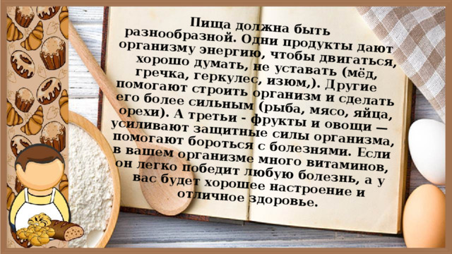 Пища должна быть разнообразной. Одни продукты дают организму энергию, чтобы двигаться, хорошо думать, не уставать (мёд, гречка, геркулес, изюм,). Другие помогают строить организм и сделать его более сильным (рыба, мясо, яйца, орехи). А третьи - фрукты и овощи — усиливают защитные силы организма, помогают бороться с болезнями. Если в вашем организме много витаминов, он легко победит любую болезнь, а у вас будет хорошее настроение и отличное здоровье. 
