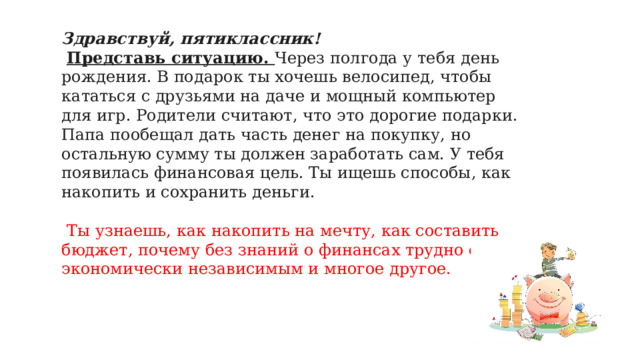 Здравствуй, пятиклассник!  Представь ситуацию. Через полгода у тебя день рождения. В подарок ты хочешь велосипед, чтобы кататься с друзьями на даче и мощный компьютер для игр. Родители считают, что это дорогие подарки. Папа пообещал дать часть денег на покупку, но остальную сумму ты должен заработать сам. У тебя появилась финансовая цель. Ты ищешь способы, как накопить и сохранить деньги.  Ты узнаешь, как накопить на мечту, как составить бюджет, почему без знаний о финансах трудно стать экономически независимым и многое другое.   