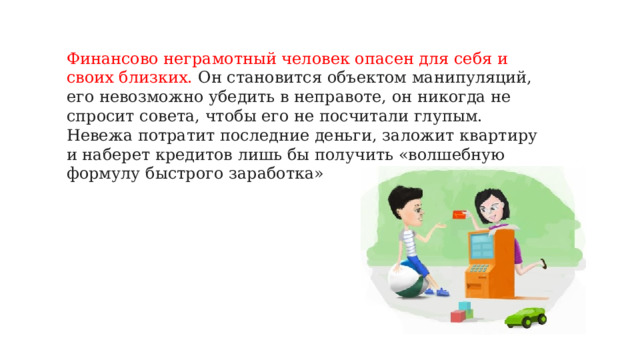 Финансово неграмотный человек опасен для себя и своих близких. Он становится объектом манипуляций, его невозможно убедить в неправоте, он никогда не спросит совета, чтобы его не посчитали глупым. Невежа потратит последние деньги, заложит квартиру и наберет кредитов лишь бы получить «волшебную формулу быстрого заработка»   