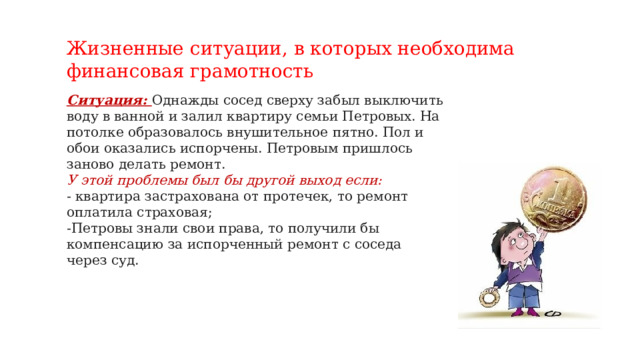 Жизненные ситуации, в которых необходима финансовая грамотность   Ситуация: Однажды сосед сверху забыл выключить воду в ванной и залил квартиру семьи Петровых. На потолке образовалось внушительное пятно. Пол и обои оказались испорчены. Петровым пришлось заново делать ремонт. У этой проблемы был бы другой выход если: - квартира застрахована от протечек, то ремонт оплатила страховая; -Петровы знали свои права, то получили бы компенсацию за испорченный ремонт с соседа через суд.   