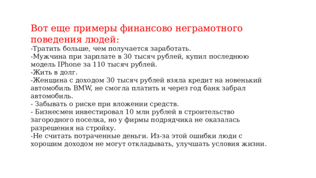 Вот еще примеры финансово неграмотного поведения людей: -Тратить больше, чем получается заработать. -Мужчина при зарплате в 30 тысяч рублей, купил последнюю модель IPhone за 110 тысяч рублей. -Жить в долг. -Женщина с доходом 30 тысяч рублей взяла кредит на новенький автомобиль BMW, не смогла платить и через год банк забрал автомобиль. - Забывать о риске при вложении средств. - Бизнесмен инвестировал 10 млн рублей в строительство загородного поселка, но у фирмы подрядчика не оказалась разрешения на стройку. -Не считать потраченные деньги. Из-за этой ошибки люди с хорошим доходом не могут откладывать, улучшать условия жизни.   