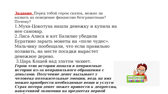 Задание. Перед тобой герои сказок, можно ли назвать их поведение финансово безграмотным? Почему? 1.Муха-Цокотуха нашла денежку и купила на нее самовар. 2.Лиса Алиса и кот Базилио убедили Буратино зарыть монеты на «поле чудес». Мальчику пообещали, что если правильно поливать, на месте посадки вырастет денежное дерево.  3.Царь Кощей над златом чахнет.   Герои этих истории попали в неприятные истории из-за неправильного обращения с деньгами. Получение денег вызывает у человека положительные эмоции, ведь на них можно приобрести необходимые вещи и услуги. Страх потери денег может привести к депрессии, навязчивой экономии на предметах первой необходимости и еде.   