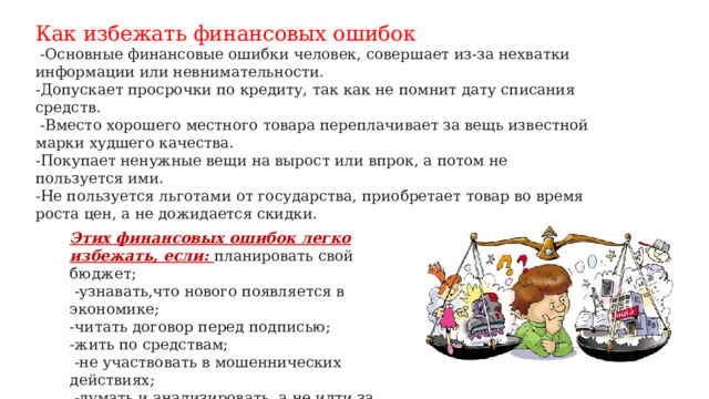 Как избежать финансовых ошибок  -Основные финансовые ошибки человек, совершает из-за нехватки информации или невнимательности. -Допускает просрочки по кредиту, так как не помнит дату списания средств.  -Вместо хорошего местного товара переплачивает за вещь известной марки худшего качества. -Покупает ненужные вещи на вырост или впрок, а потом не пользуется ими. -Не пользуется льготами от государства, приобретает товар во время роста цен, а не дожидается скидки.   Этих финансовых ошибок легко избежать, если: планировать свой бюджет;  -узнавать,что нового появляется в экономике; -читать договор перед подписью; -жить по средствам;  -не участвовать в мошеннических действиях;  -думать и анализировать, а не идти за толпой 