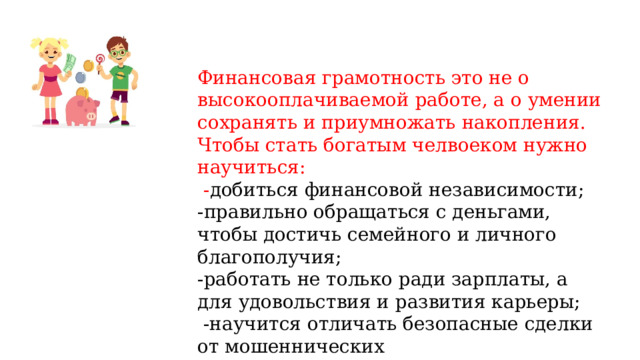 Финансовая грамотность это не о высокооплачиваемой работе, а о умении сохранять и приумножать накопления. Чтобы стать богатым челвоеком нужно научиться:  - добиться финансовой независимости; -правильно обращаться с деньгами, чтобы достичь семейного и личного благополучия; -работать не только ради зарплаты, а для удовольствия и развития карьеры;  -научится отличать безопасные сделки от мошеннических   