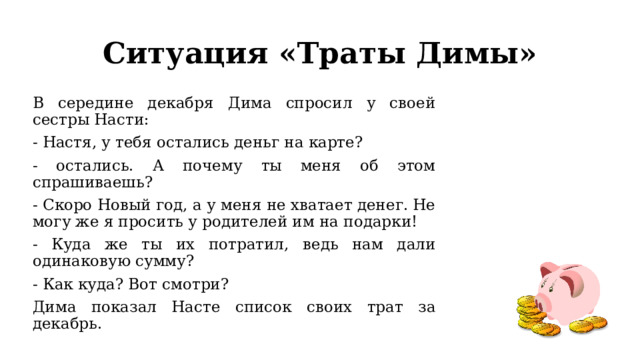 Ситуация «Траты Димы» В середине декабря Дима спросил у своей сестры Насти: - Настя, у тебя остались деньг на карте? - остались. А почему ты меня об этом спрашиваешь? - Скоро Новый год, а у меня не хватает денег. Не могу же я просить у родителей им на подарки! - Куда же ты их потратил, ведь нам дали одинаковую сумму? - Как куда? Вот смотри? Дима показал Насте список своих трат за декабрь. 