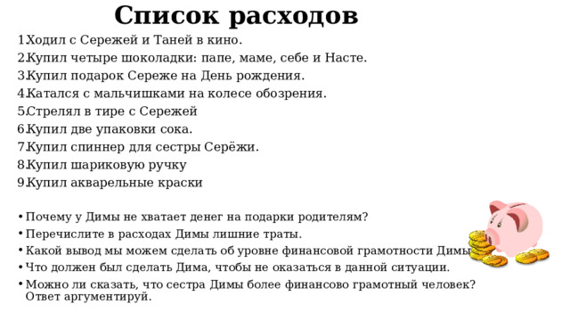 Список расходов Ходил с Сережей и Таней в кино. Купил четыре шоколадки: папе, маме, себе и Насте. Купил подарок Сереже на День рождения. Катался с мальчишками на колесе обозрения. Стрелял в тире с Сережей Купил две упаковки сока. Купил спиннер для сестры Серёжи. Купил шариковую ручку Купил акварельные краски Почему у Димы не хватает денег на подарки родителям? Перечислите в расходах Димы лишние траты. Какой вывод мы можем сделать об уровне финансовой грамотности Димы. Что должен был сделать Дима, чтобы не оказаться в данной ситуации. Можно ли сказать, что сестра Димы более финансово грамотный человек? Ответ аргументируй. 