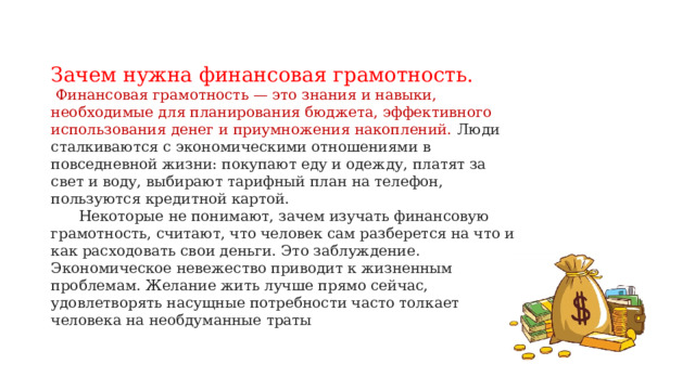 Зачем нужна финансовая грамотность.  Финансовая грамотность — это знания и навыки, необходимые для планирования бюджета, эффективного использования денег и приумножения накоплений. Люди сталкиваются с экономическими отношениями в повседневной жизни: покупают еду и одежду, платят за свет и воду, выбирают тарифный план на телефон, пользуются кредитной картой.  Некоторые не понимают, зачем изучать финансовую грамотность, считают, что человек сам разберется на что и как расходовать свои деньги. Это заблуждение. Экономическое невежество приводит к жизненным проблемам. Желание жить лучше прямо сейчас, удовлетворять насущные потребности часто толкает человека на необдуманные траты   