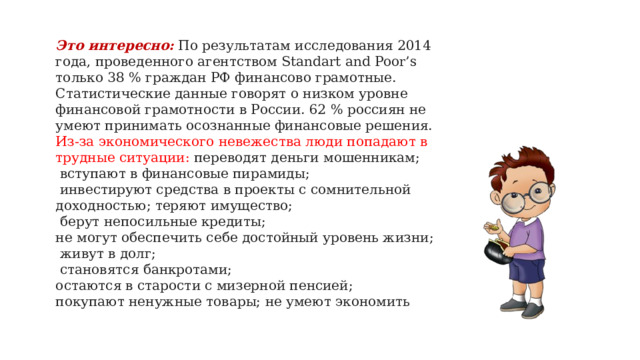 Это интересно:  По результатам исследования 2014 года, проведенного агентством Standart and Poor’s только 38 % граждан РФ финансово грамотные. Статистические данные говорят о низком уровне финансовой грамотности в России. 62 % россиян не умеют принимать осознанные финансовые решения. Из-за экономического невежества люди попадают в трудные ситуации: переводят деньги мошенникам;  вступают в финансовые пирамиды;  инвестируют средства в проекты с сомнительной доходностью; теряют имущество;  берут непосильные кредиты; не могут обеспечить себе достойный уровень жизни;  живут в долг;  становятся банкротами; остаются в старости с мизерной пенсией; покупают ненужные товары; не умеют экономить   