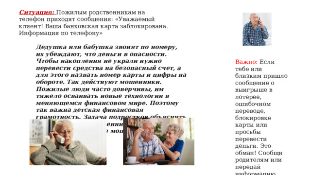 Ситуация: Пожилым родственникам на телефон приходят сообщения: «Уважаемый клиент! Ваша банковская карта заблокирована. Информация по телефону»   Дедушка или бабушка звонят по номеру, их убеждают, что деньги в опасности. Чтобы накопления не украли нужно перевести средства на безопасный счет, а для этого назвать номер карты и цифры на обороте. Так действуют мошенники. Пожилые люди часто доверчивы, им тяжело осваивать новые технологии в меняющемся финансовом мире. Поэтому так важна детская финансовая грамотность. Задача подростков объяснить престарелым родственникам, как не попасть под влияние мошенников   Важно: Если тебе или близким пришло сообщение о выигрыше в лотерее, ошибочном переводе, блокировке карты или просьбы перевести деньги. Это обман! Сообщи родителям или передай информацию мобильному оператору для блокировки номера   