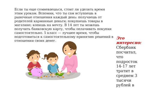 Если ты еще сомневаешься, стоит ли уделять время этим урокам. Вспомни, что ты сам вступаешь в рыночные отношения каждый день: получаешь от родителей карманные деньги; покупаешь товары в магазине; копишь на мечту. В 14 лет ты можешь получить банковскую карту, чтобы оплачивать покупки самостоятельно. 5 класс — лучшее время, чтобы подготовиться к самостоятельному принятию решений в отношении своих денег.   Это интересно: Сбербанк посчитал, что подросток 14-17 лет тратит в среднем 3 тысячи рублей в месяц.   
