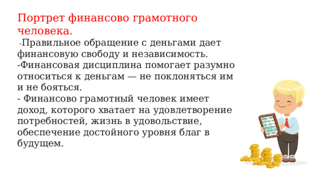 Портрет финансово грамотного человека.  - Правильное обращение с деньгами дает финансовую свободу и независимость. -Финансовая дисциплина помогает разумно относиться к деньгам — не поклоняться им и не бояться. - Финансово грамотный человек имеет доход, которого хватает на удовлетворение потребностей, жизнь в удовольствие, обеспечение достойного уровня благ в будущем.   