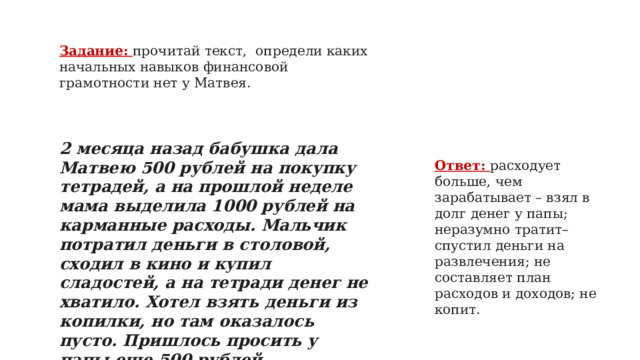 Задание: прочитай текст, определи каких начальных навыков финансовой грамотности нет у Матвея. 2 месяца назад бабушка дала Матвею 500 рублей на покупку тетрадей, а на прошлой неделе мама выделила 1000 рублей на карманные расходы. Мальчик потратил деньги в столовой, сходил в кино и купил сладостей, а на тетради денег не хватило. Хотел взять деньги из копилки, но там оказалось пусто. Пришлось просить у папы еще 500 рублей   Ответ: расходует больше, чем зарабатывает – взял в долг денег у папы; неразумно тратит– спустил деньги на развлечения; не составляет план расходов и доходов; не копит.   