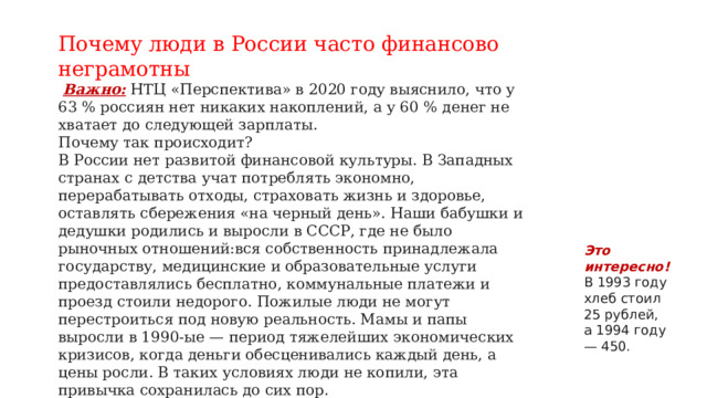 Почему люди в России часто финансово неграмотны  Важно:  НТЦ «Перспектива» в 2020 году выяснило, что у 63 % россиян нет никаких накоплений, а у 60 % денег не хватает до следующей зарплаты. Почему так происходит? В России нет развитой финансовой культуры. В Западных странах с детства учат потреблять экономно, перерабатывать отходы, страховать жизнь и здоровье, оставлять сбережения «на черный день». Наши бабушки и дедушки родились и выросли в СССР, где не было рыночных отношений:вся собственность принадлежала государству, медицинские и образовательные услуги предоставлялись бесплатно, коммунальные платежи и проезд стоили недорого. Пожилые люди не могут перестроиться под новую реальность. Мамы и папы выросли в 1990-ые — период тяжелейших экономических кризисов, когда деньги обесценивались каждый день, а цены росли. В таких условиях люди не копили, эта привычка сохранилась до сих пор.   Это интересно! В 1993 году хлеб стоил 25 рублей, а 1994 году — 450.   