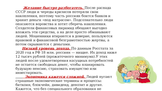  Желание быстро разбогатеть. После распада СССР люди и череды кризисов потеряли свои накопления, поэтому часть россиян боится банков и хранит деньги «под матрасом». Подсознательно люди опасаются воровства и хотят сберечь накопления. Создатели финансовых пирамид обещают выгодно вложить эти средства, а на деле просто обманывают людей. Мошенники втираются в доверие, пользуются правовой и финансовой безграмотностью жертвы, а потом скрываются с деньгами.  Низкий уровень дохода. По данным Росстата за 2020 год в РФ 18 млн. россиян — нищие. Их доход ниже 12 тысяч рублей (прожиточного минимума).У этих людей после удовлетворения насущных потребностей не остается свободных денег, чтобы планировать будущую пенсию, страховать имущество или инвестировать.   Экономика кажется сложной. Людей пугают страшные экономические термины и процессы: биткоин, блокчейн, дивиденд, депозит и другие. Кажется, что без специального образования не разобраться.   