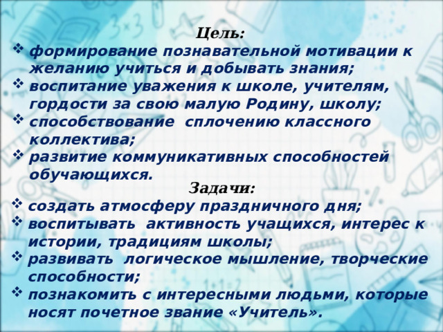 2 апреля  Цель:  формирование познавательной мотивации к желанию учиться и добывать знания; воспитание уважения к школе, учителям, гордости за свою малую Родину, школу; способствование сплочению классного коллектива; развитие коммуникативных способностей обучающихся.   Задачи:  создать атмосферу праздничного дня; воспитывать активность учащихся, интерес к истории, традициям школы; развивать логическое мышление, творческие способности; познакомить с интересными людьми, которые носят почетное звание «Учитель».   