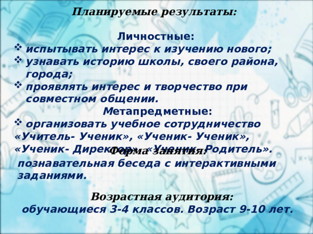 2 апреля Планируемые результаты:   Личностные: испытывать интерес к изучению нового; узнавать историю школы, своего района, города; проявлять интерес и творчество при совместном общении.  М етапредметные: организовать учебное сотрудничество «Учитель- Ученик», «Ученик- Ученик», «Ученик- Директор», «Ученик- Родитель».     Форма занятия:  познавательная беседа с интерактивными заданиями. Возрастная аудитория:  обучающиеся 3-4 классов. Возраст 9-10 лет. 