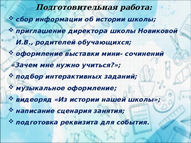 2 апреля Подготовительная работа:  сбор информации об истории школы; приглашение директора школы Новиковой И.В., родителей обучающихся; оформление выставки мини- сочинений  «Зачем мне нужно учиться?»; подбор интерактивных заданий; музыкальное оформление; видеоряд «Из истории нашей школы»; написание сценария занятия; подготовка реквизита для события.   