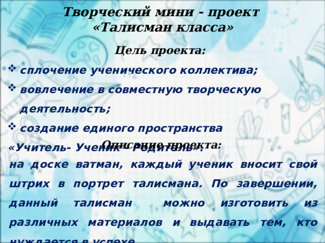 2 апреля Творческий мини - проект «Талисман класса»   Цель проекта:  сплочение ученического коллектива; вовлечение в совместную творческую деятельность; создание единого пространства «Учитель- Ученик - Родитель».   Описание проекта:  на доске ватман, каждый ученик вносит свой штрих в портрет талисмана. По завершении, данный талисман можно изготовить из различных материалов и выдавать тем, кто нуждается в успехе. 