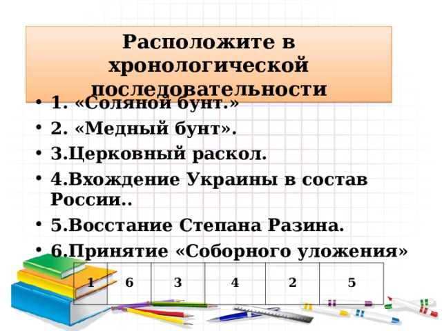 Расположите в хронологической последовательности 1. «Соляной бунт.» 2. «Медный бунт». 3.Церковный раскол. 4.Вхождение Украины в состав России.. 5.Восстание Степана Разина. 6.Принятие «Соборного уложения» 1 6 3 4 2 5 