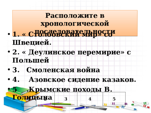 Расположите в хронологической последовательности 1. « Столбовский мир» со Швецией. 2. « Деулинское перемирие» с Польшей 3. Смоленская война 4. Азовское сидение казаков. 5 .Крымские походы В. Голицына  1 2 3 4 5 