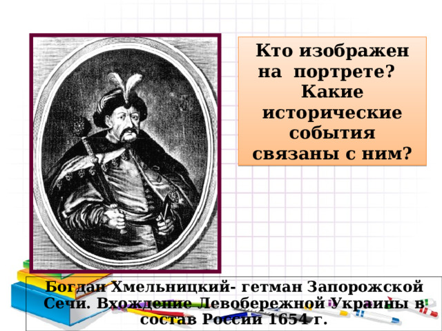 Кто изображен на портрете? Какие исторические события связаны с ним? Богдан Хмельницкий- гетман Запорожской Сечи. Вхождение Левобережной Украины в состав России 1654 г. 