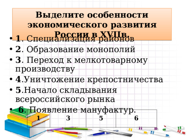 Выделите особенности экономического развития России в XVII в. 1 . Специализация районов 2 . Образование монополий 3 . Переход к мелкотоварному производству 4 .Уничтожение крепостничества 5 .Начало складывания всероссийского рынка  6 . Появление мануфактур. 1 3 5 6 