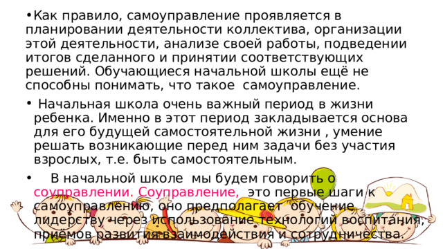 Как правило, самоуправление проявляется в планировании деятельности коллектива, организации этой деятельности, анализе своей работы, подведении итогов сделанного и принятии соответствующих решений. Обучающиеся начальной школы ещё не способны понимать, что такое самоуправление.   Начальная школа очень важный период в жизни ребенка. Именно в этот период закладывается основа для его будущей самостоятельной жизни , умение решать возникающие перед ним задачи без участия взрослых, т.е. быть самостоятельным.   В начальной школе мы будем говорить о соуправлении . Соуправление,   это первые шаги к самоуправлению, оно предполагает  обучение лидерству через использование технологий воспитания, приёмов развития взаимодействия и сотрудничества.   