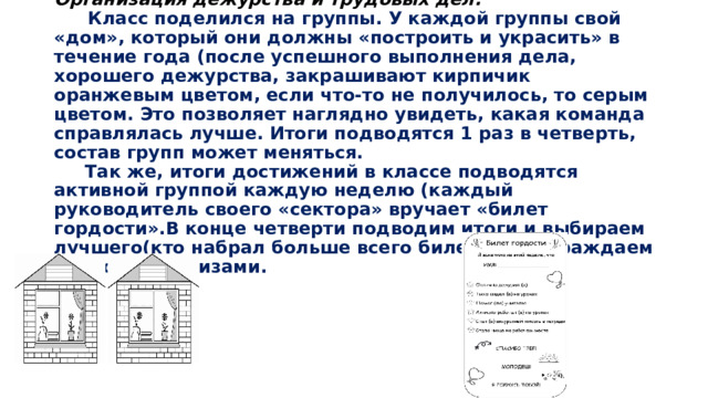 Организация дежурства и трудовых дел.   Класс поделился на группы. У каждой группы свой «дом», который они должны «построить и украсить» в течение года (после успешного выполнения дела, хорошего дежурства, закрашивают кирпичик оранжевым цветом, если что-то не получилось, то серым цветом. Это позволяет наглядно увидеть, какая команда справлялась лучше. Итоги подводятся 1 раз в четверть, состав групп может меняться.  Так же, итоги достижений в классе подводятся активной группой каждую неделю (каждый руководитель своего «сектора» вручает «билет гордости».В конце четверти подводим итоги и выбираем лучшего(кто набрал больше всего билетов). Награждаем грамотой и призами. 