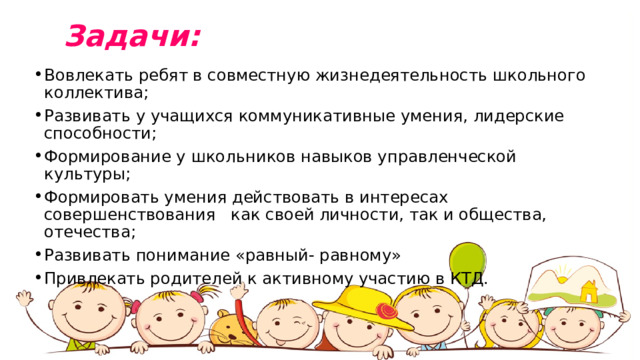  Задачи: Вовлекать ребят в совместную жизнедеятельность школьного коллектива; Развивать у учащихся коммуникативные умения, лидерские способности; Формирование у школьников навыков управленческой культуры; Формировать умения действовать в интересах совершенствования как своей личности, так и общества, отечества; Развивать понимание «равный- равному» Привлекать родителей к активному участию в КТД. 