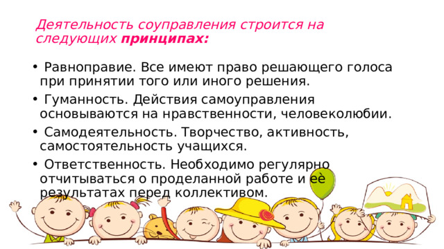 Деятельность соуправления строится на следующих  принципах:     Равноправие. Все имеют право решающего голоса при принятии того или иного решения.   Гуманность. Действия самоуправления основываются на нравственности, человеколюбии.  Самодеятельность. Творчество, активность, самостоятельность учащихся.  Ответственность. Необходимо регулярно отчитываться о проделанной работе и еѐ результатах перед коллективом. 