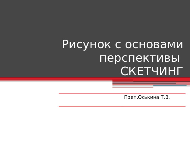 Рисунок с основами перспективы  СКЕТЧИНГ Преп.Оськина Т.В. 