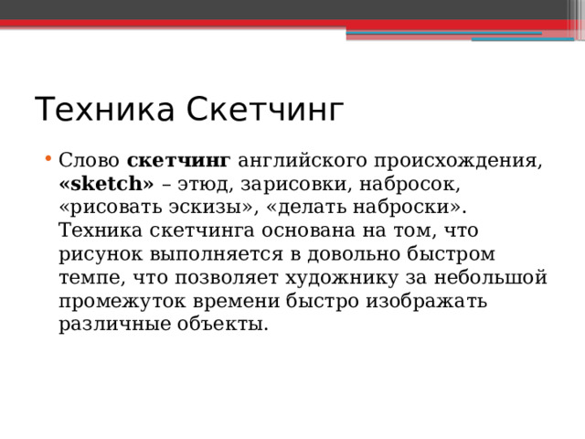 Техника Скетчинг Слово скетчинг английского происхождения, «sketch» – этюд, зарисовки, набросок, «рисовать эскизы», «делать наброски». Техника скетчинга основана на том, что рисунок выполняется в довольно быстром темпе, что позволяет художнику за небольшой промежуток времени быстро изображать различные объекты. 