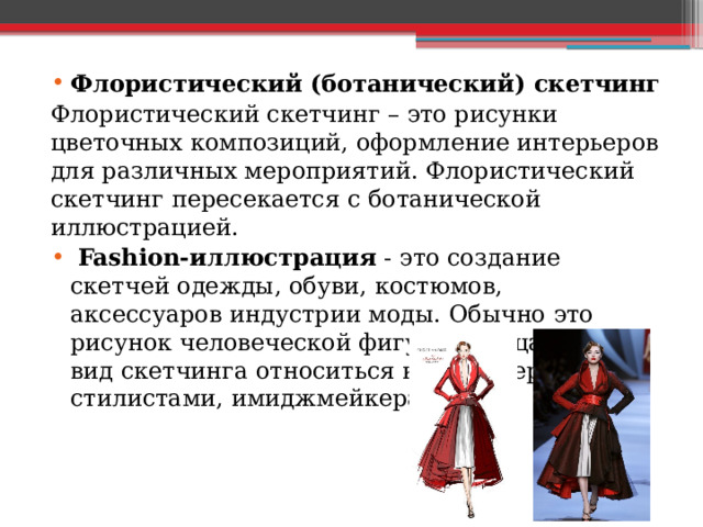 Флористический (ботанический) скетчинг Флористический скетчинг – это рисунки цветочных композиций, оформление интерьеров для различных мероприятий. Флористический скетчинг пересекается с ботанической иллюстрацией.  Fashion-иллюстрация - это создание скетчей одежды, обуви, костюмов, аксессуаров индустрии моды. Обычно это рисунок человеческой фигуры и лица. Этот вид скетчинга относиться к модельерам, стилистами, имиджмейкерами. 