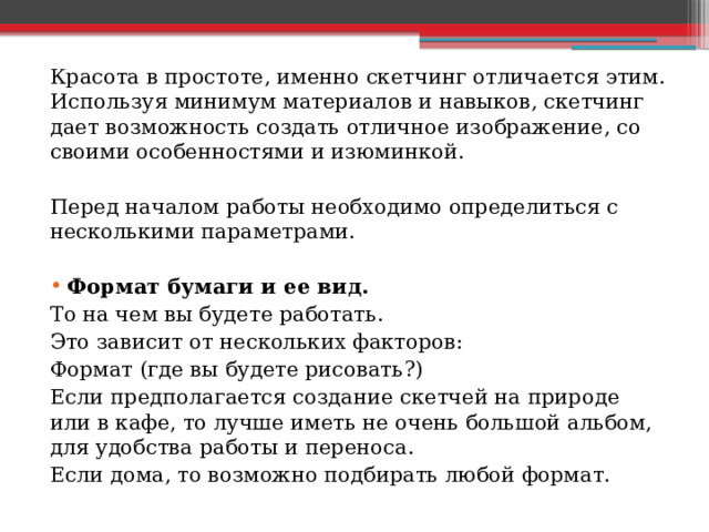 Красота в простоте, именно скетчинг отличается этим. Используя минимум материалов и навыков, скетчинг дает возможность создать отличное изображение, со своими особенностями и изюминкой. Перед началом работы необходимо определиться с несколькими параметрами. Формат бумаги и ее вид. То на чем вы будете работать. Это зависит от нескольких факторов: Формат (где вы будете рисовать?) Если предполагается создание скетчей на природе или в кафе, то лучше иметь не очень большой альбом, для удобства работы и переноса. Если дома, то возможно подбирать любой формат. 