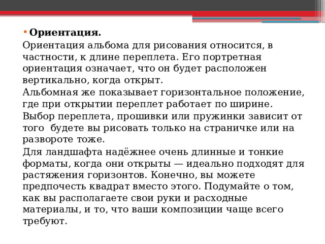Ориентация.  Ориентация альбома для рисования относится, в частности, к длине переплета. Его портретная ориентация означает, что он будет расположен вертикально, когда открыт.  Альбомная же показывает горизонтальное положение, где при открытии переплет работает по ширине.  Выбор переплета, прошивки или пружинки зависит от того будете вы рисовать только на страничке или на развороте тоже. Для ландшафта надёжнее очень длинные и тонкие форматы, когда они открыты — идеально подходят для растяжения горизонтов. Конечно, вы можете предпочесть квадрат вместо этого. Подумайте о том, как вы располагаете свои руки и расходные материалы, и то, что ваши композиции чаще всего требуют. 