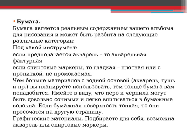 Бумага. Бумага является реальным содержанием вашего альбома для рисования и может быть разбита на следующие различные категории: Под какой инструмент: если предполагается акварель – то акварельная фактурная если спиртовые маркеры, то гладкая – плотная или с пропиткой, не промокаемая. Чем больше материалов с водной основой (акварель, тушь и пр.) вы планируете использовать, тем толще бумага вам понадобится. Имейте в виду, что перо и чернила могут быть довольно сочными и легко впитываться в бумажные волокна. Если бумажная поверхность тонкая, то они просочатся на другую страницу. Графические материалы. Подбираете для себя, возможна акварель или спиртовые маркеры. 