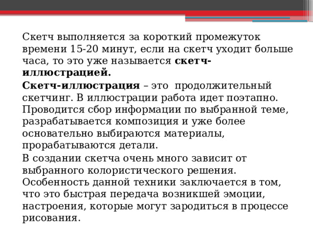 Скетч выполняется за короткий промежуток времени 15-20 минут, если на скетч уходит больше часа, то это уже называется скетч-иллюстрацией. Скетч-иллюстрация – это продолжительный скетчинг. В иллюстрации работа идет поэтапно. Проводится сбор информации по выбранной теме, разрабатывается композиция и уже более основательно выбираются материалы, прорабатываются детали. В создании скетча очень много зависит от выбранного колористического решения. Особенность данной техники заключается в том, что это быстрая передача возникшей эмоции, настроения, которые могут зародиться в процессе рисования. 