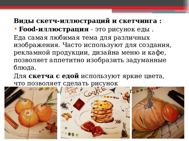 Виды скетч-иллюстраций и скетчинга : Food-иллюстрация - это рисунок еды . Еда самая любимая тема для различных изображения. Часто используют для создания, рекламной продукции, дизайна меню и кафе, позволяет аппетитно изобразить задуманные блюда. Для скетча с едой используют яркие цвета, что позволяет сделать рисунок привлекательным и захотеть купить данный продукт. 