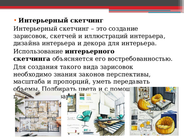 Интерьерный скетчинг Интерьерный скетчинг – это создание зарисовок, скетчей и иллюстраций интерьера, дизайна интерьера и декора для интерьера. Использование  интерьерного скетчинга  объясняется его востребованностью. Для создания такого вида зарисовок необходимо знания законов перспективы, масштаба и пропорций, уметь передавать объемы. Подбирать цвета и с помощью них представлять зарисовки. 