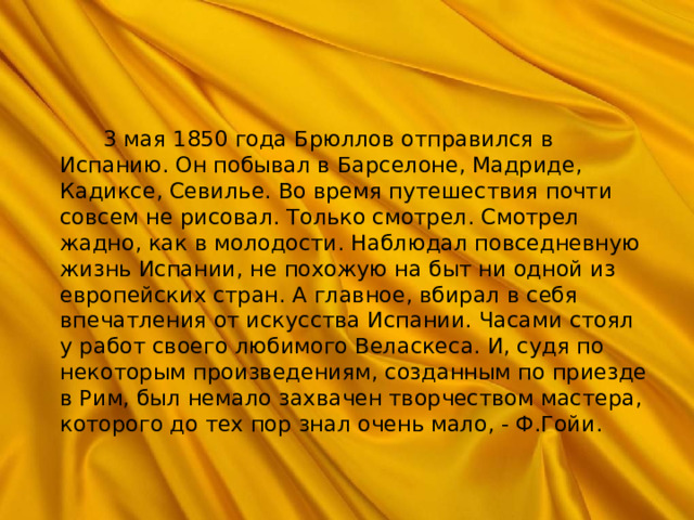  3 мая 1850 года Брюллов отправился в Испанию. Он побывал в Барселоне, Мадриде, Кадиксе, Севилье. Во время путешествия почти совсем не рисовал. Только смотрел. Смотрел жадно, как в молодости. Наблюдал повседневную жизнь Испании, не похожую на быт ни одной из европейских стран. А главное, вбирал в себя впечатления от искусства Испании. Часами стоял у работ своего любимого Веласкеса. И, судя по некоторым произведениям, созданным по приезде в Рим, был немало захвачен творчеством мастера, которого до тех пор знал очень мало, - Ф.Гойи. 