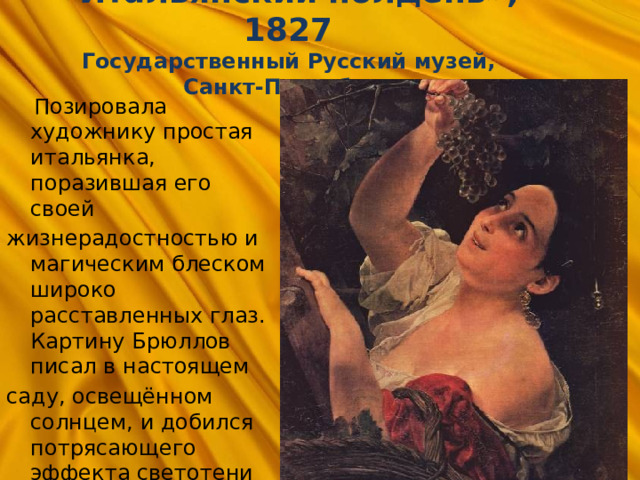 «Итальянский полдень», 1827  Государственный Русский музей, Санкт-Петербург  Позировала художнику простая итальянка, поразившая его своей жизнерадостностью и магическим блеском широко расставленных глаз. Картину Брюллов писал в настоящем саду, освещённом солнцем, и добился потрясающего эффекта светотени  (красная шаль, виноградная гроздь). 