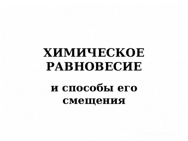 ХИМИЧЕСКОЕ  РАВНОВЕСИЕ и способы его смещения      