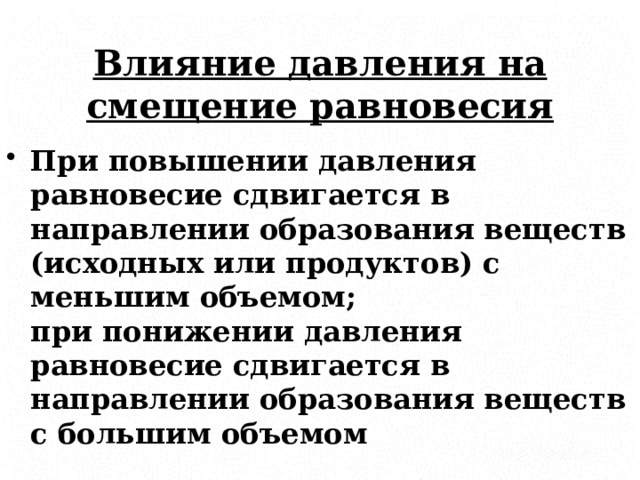 Влияние давления на смещение равновесия При повышении давления равновесие сдвигается в направлении образования веществ (исходных или продуктов) с меньшим объемом;  при понижении давления равновесие сдвигается в направлении образования веществ с большим объемом 