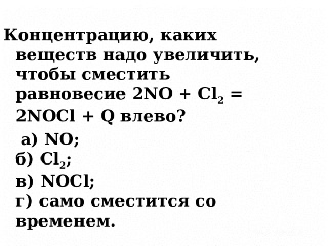 Концентрацию, каких веществ надо увеличить, чтобы сместить равновесие 2NO + Cl 2 = 2NOCl + Q влево?  а) NO;  б) Cl 2 ;  в) NOCl;  г) само сместится со временем. 