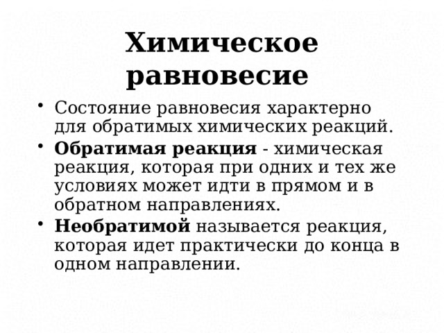 Химическое равновесие  Состояние равновесия характерно для обратимых химических реакций. Обратимая реакция - химическая реакция, которая при одних и тех же условиях может идти в прямом и в обратном направлениях. Необратимой называется реакция, которая идет практически до конца в одном направлении.    