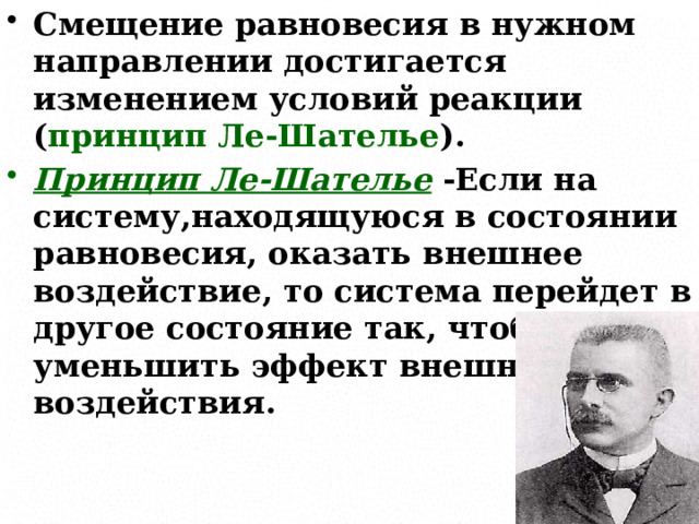 Смещение равновесия в нужном направлении достигается изменением условий реакции ( принцип Ле-Шателье ). Принцип Ле-Шателье -Если на систему,находящуюся в состоянии равновесия, оказать внешнее воздействие, то система перейдет в другое состояние так, чтобы уменьшить эффект внешнего воздействия.  