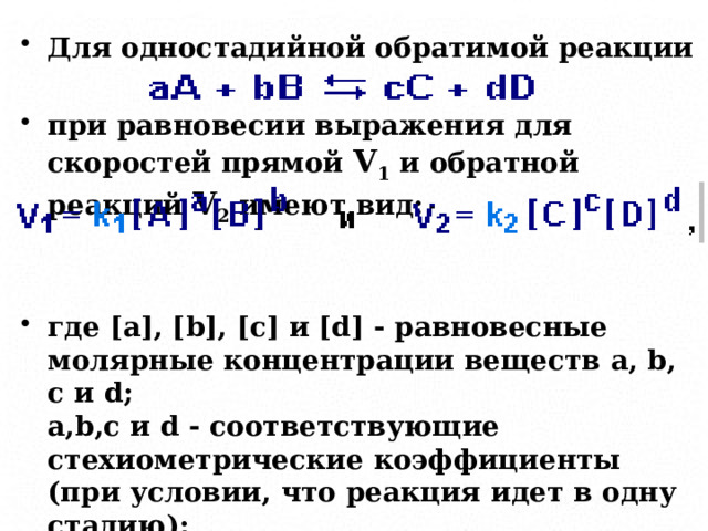 Для одностадийной обратимой реакции  при равновесии выражения для скоростей прямой V 1 и обратной реакций V 2 имеют вид:   где [a], [b], [c] и [d] - равновесные молярные концентрации веществ a, b, c и d;  a,b,c и d - соответствующие стехиометрические коэффициенты (при условии, что реакция идет в одну стадию);  k1 и k2 -коэффициенты пропорциональности, называемые константами скоростей. 