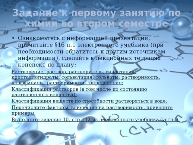 Задание к первому занятию по химии во втором семестре Ознакомьтесь с информацией презентации, прочитайте §16 п.1 электронного учебника (при необходимости обратитесь к другим источникам информации), сделайте в лекционных тетрадях конспект по плану: Растворение, раствор, растворитель, гидратация, кристаллогидраты, сольватация, сольваты, растворимость, коэффициент растворимости - определение; Классификации растворов (в том числе по состоянию растворённого вещества); Классификация веществ по способности растворяться в воде; Перечислите факторы, влияющие на растворимость, приведите примеры; Выполните задание 10, стр.112 из электронного учебника (устно). 